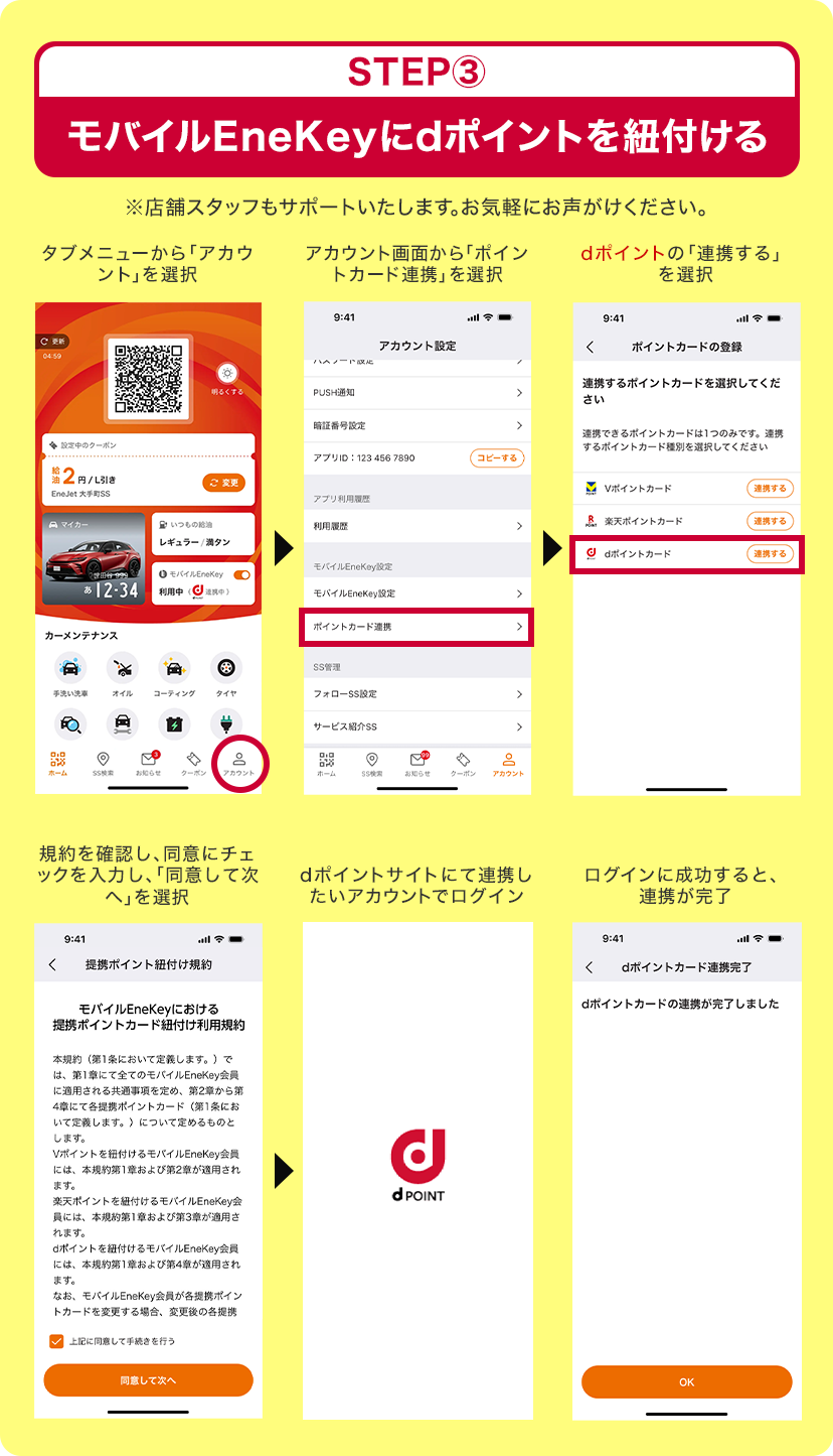 STEP3 モバイルEneKeyにdポイントを紐付ける ※店舗スタッフもサポートいたします。お気軽にお声がけください。 タブメニューから「アカウント」を選択>アカウント画面から「ポイントカード連携」を選択>dポイントの「連携する」を選択>規約を確認し、同意にチェックを入力し、「同意して次へ」を選択>dポイントサイトにて連携したいアカウントでログイン>ログインに成功すると、連携が完了