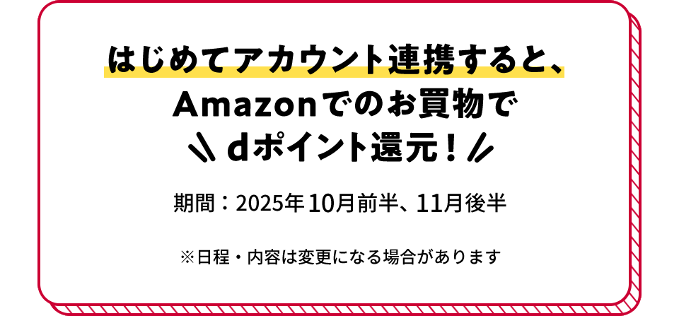 はじめてアカウント連携すると、Amazonでのお買物でdポイント還元！ 期間：2025年10月前半、11月後半 ※日程・内容は変更になる場合があります