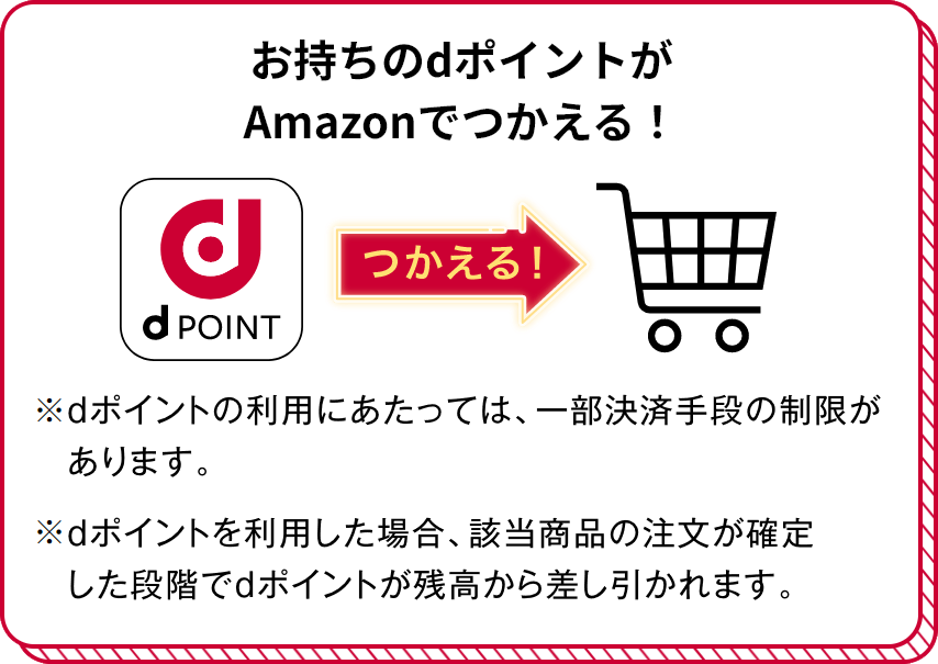 お持ちのdポイントがAmazonでつかえる！ つかえる！ ※dポイントの利用にあたっては、一部決済手段の制限があります。 ※dポイントを利用した場合、該当商品の注文が確定した段階でdポイントが残高から差し引かれます。