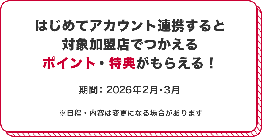 はじめてアカウント連携すると対象加盟店でつかえるポイント・特典がもらえる！ 期間：2026年2月・3月 ※日程・内容は変更になる場合があります