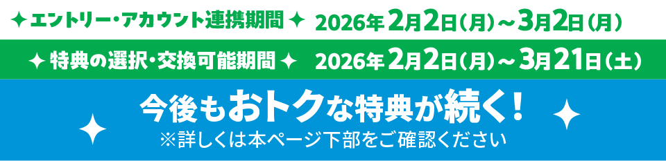 エントリー・アカウント連携期間:2026年2月2日(月)〜2026年3月2日(月) 特典の選択・交換可能期間:2026年2月2日(月)〜2026年3月21日(土)