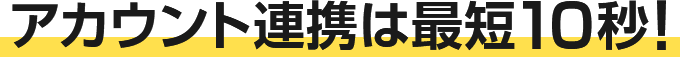 アカウント連携は最短10秒！