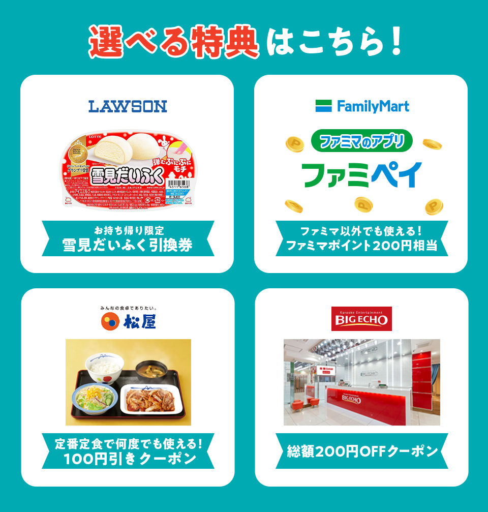 選べる特典はこちら！ LAWSON お持ち帰り限定 雪見だいふく引換券 FamilyMart ファミマのアプリ ファミペイ ファミマ以外でも使える！ ファミマポイント200円相当 松屋 定番定食で何度でも使える！100円引きクーポン BIGECHO 総額200円OFFクーポン