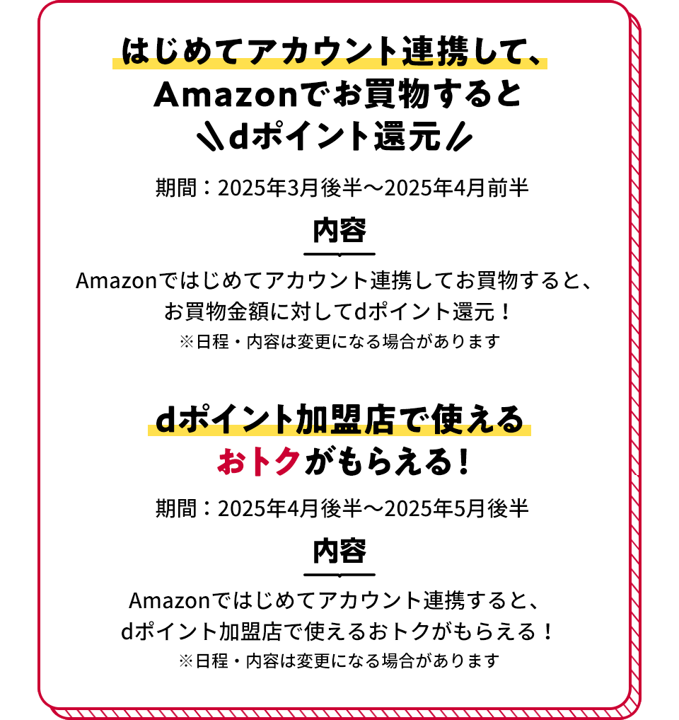 はじめてアカウント連携して、Amazonでお買物するとdポイント還元 期間：2025年3月後半～2025年4月前半 内容：Amazonではじめてアカウント連携してお買物すると、お買物金額に対してdポイント還元！ ※日程・内容は変更になる場合があります dポイント加盟店で使えるおトクがもらえる！ 期間：2025年4月後半～2025年5月後半 内容：Amazonではじめてアカウント連携すると、dポイント加盟店で使えるおトクがもらえる！ ※日程・内容は変更になる場合があります