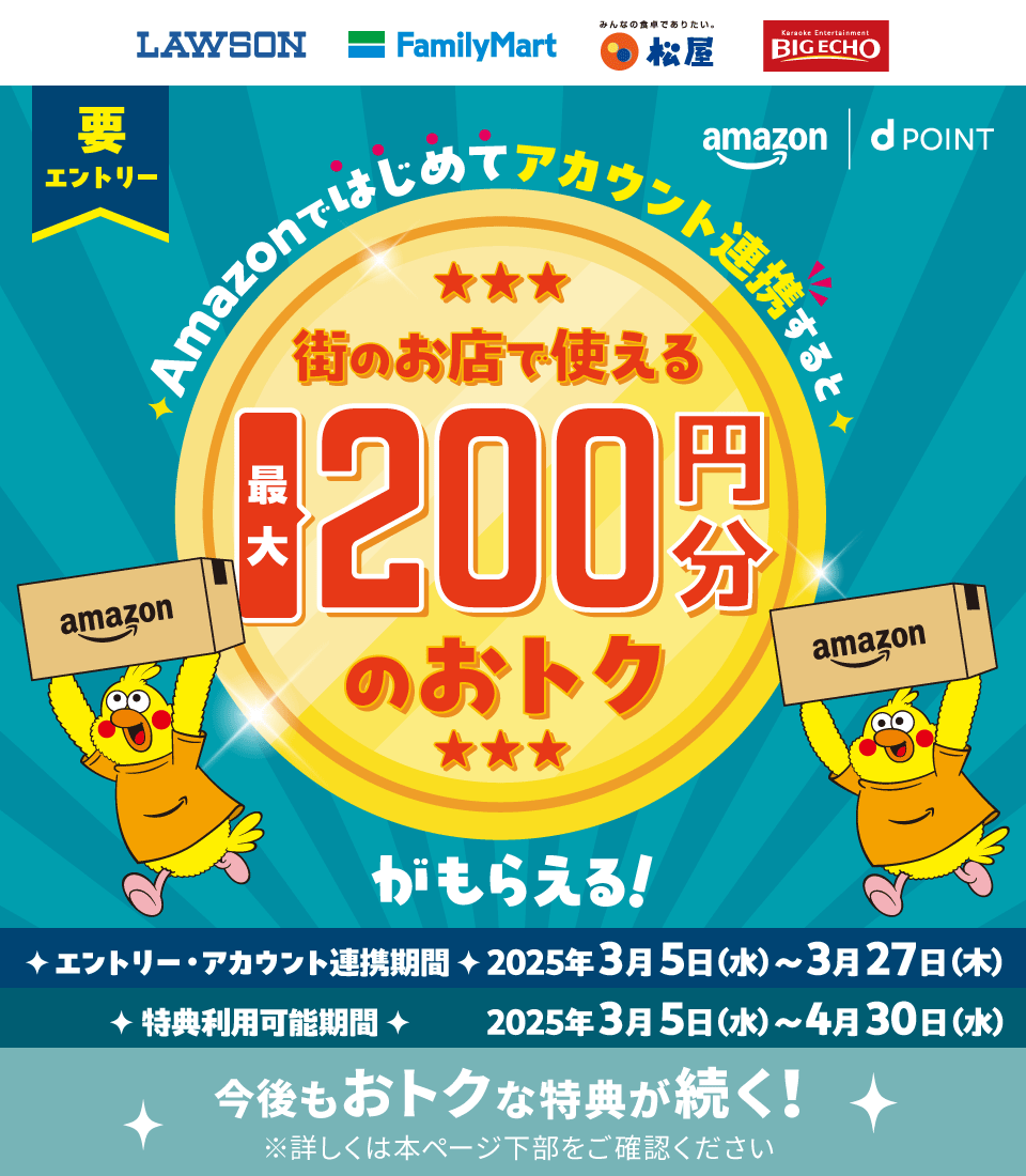 LAWSON FamilyMart 松屋 BIGECHO 要エントリー amazon dPOINT Amazonではじめてアカウント連携すると 街のお店で使える 最大200円分のおトクがもらえる！エントリー・アカウント連携期間 2025年3月5日（水）～3月27日（木） 特典利用可能期間 2025年3月5日（水）～4月30日（水） 今後もおトクな特典が続く！ ※詳しくは本ページ下部をご確認ください