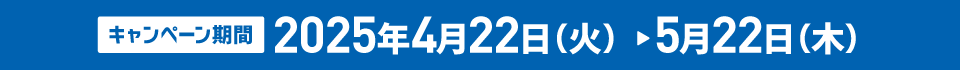 キャンペーン期間 2025年4月22日(火)>5月22日(木)