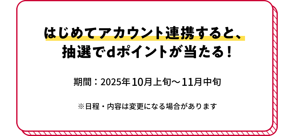 はじめてアカウント連携すると、抽選でdポイントが当たる! 期間:2025年10月上旬~11月中旬 ※日程・内容は変更になる場合があります