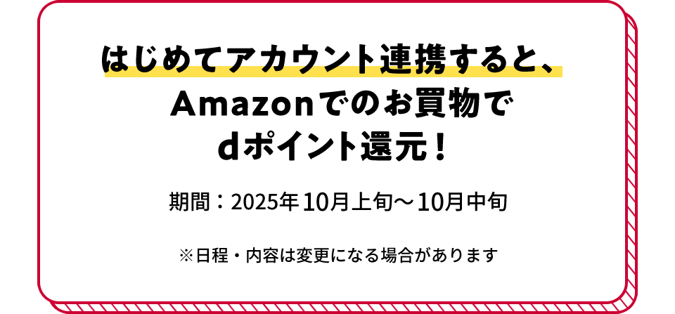 はじめてアカウント連携すると、Amazonでのお買物でdポイント還元! 期間:2025年10月上旬~10月中旬 ※日程・内容は変更になる場合があります
