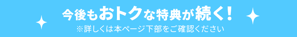 今後もおトクな特典が続く! ※詳しくは本ページ下部をご確認ください