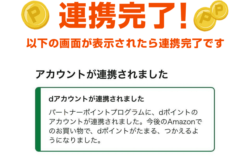 連携完了! 以下の画面が表示されたら連携完了です。 アカウントが連携されました。 パートナーポイントプログラムに、dポイントのアカウントが連携されました。今後のAmazonでのお買い物で、dポイントがたまる、つかえるようになりました。