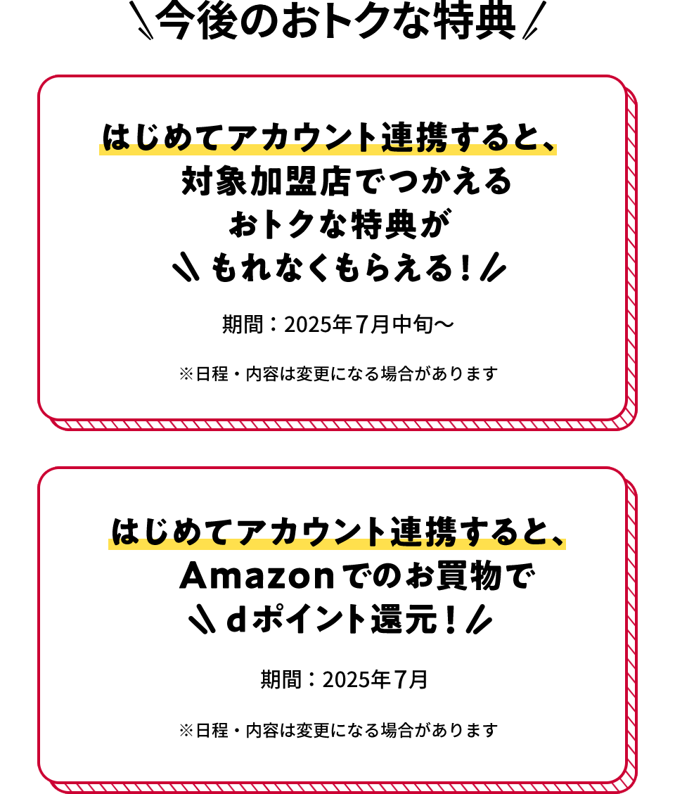 今後おトクな特典 はじめてアカウント連携すると、対象加盟店でつかえるおトクな特典がもれなくもらえる! 期間:2025年7月中旬~ ※日程・内容は変更になる場合があります はじめてアカウント連携すると、Amazonでのお買物でdポイント還元! 期間:2025年7月 ※日程・内容は変更になる場合があります