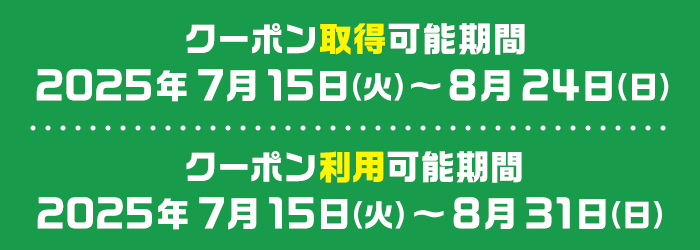 クーポン取得可能期間 2025年7月15日（火）～8月24日（日） クーポン利用可能期間 2025年7月15日（火）～8月31日（日）
