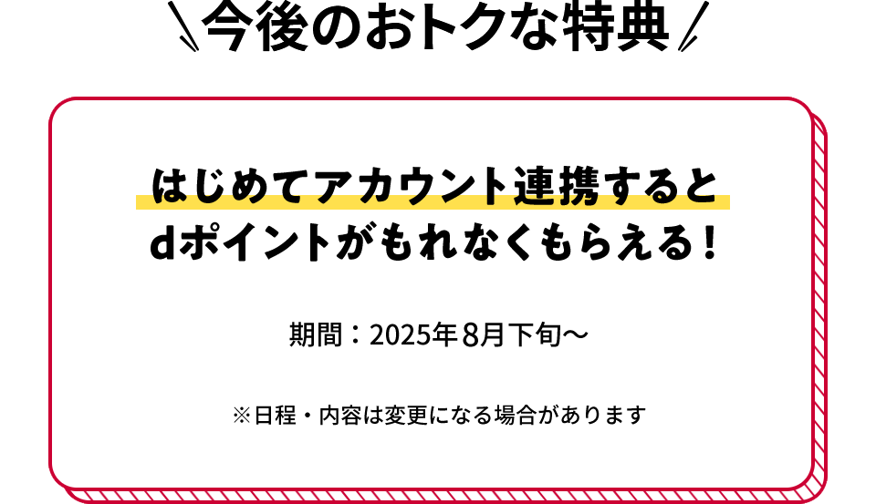 今後のおトクな特典 はじめてアカウント連携するとdポイントがもれなくもらえる! 期間:2025年8月下旬~ ※日程・内容は変更になる場合があります