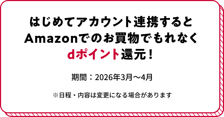 はじめてアカウント連携するとAmazonでのお買物でもれなくdポイント還元！ 期間:2026年3月〜4月 ※日程・内容は変更になる場合があります
