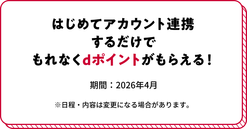 はじめてアカウント連携するだけでもれなくdポイントがもらえる！ 期間:2026年4月 ※日程・内容は変更になる場合があります