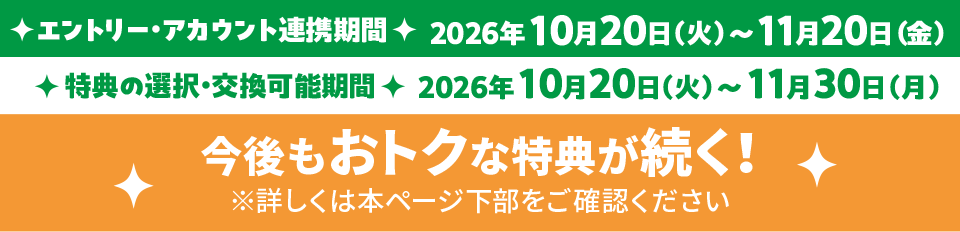 エントリー・アカウント連携期間 2026年10月20日（火）～11月20日（金） 特典の選択・交換可能期間 2026年10月20日（火）～11月30日（月） 今後もおトクな特典が続く！ ※詳しくは本ページ下部をご確認ください