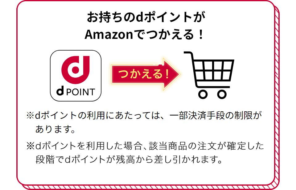 お持ちのdポイントがAmazonでつかえる！ つかえる！ ※dポイントの利用にあたっては、一部決済手段の制限があります。 ※dポイントを利用した場合、該当商品の注文が確定した段階でdポイントが残高から差し引かれます。