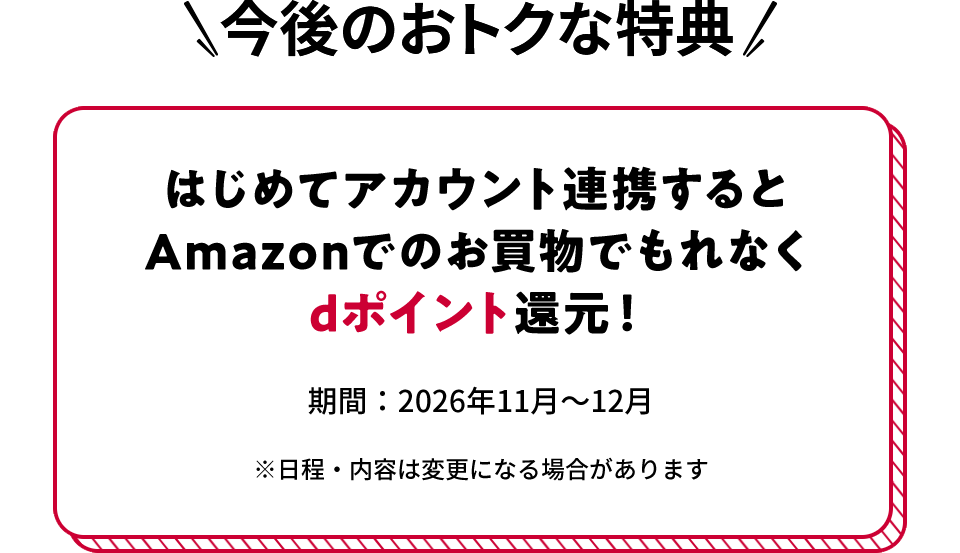 今後のおトクな特典 はじめてアカウント連携するとAmazonでのお買物でもれなくdポイント還元！ 期間：2026年11月～12月 ※日程・内容は変更になる場合があります