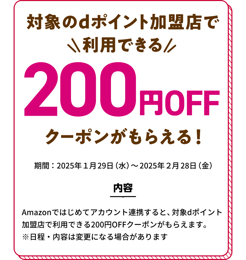 対象のdポイント加盟店で利用できる200円OFFクーポンがもらえる！ 期間：2025年1月29日（水）～2025年2月28日（金） 内容 Amazonではじめてアカウント連携すると、対象dポイント加盟店で利用できる200円OFFクーポンがもらえます。※日程・内容は変更になる場合があります