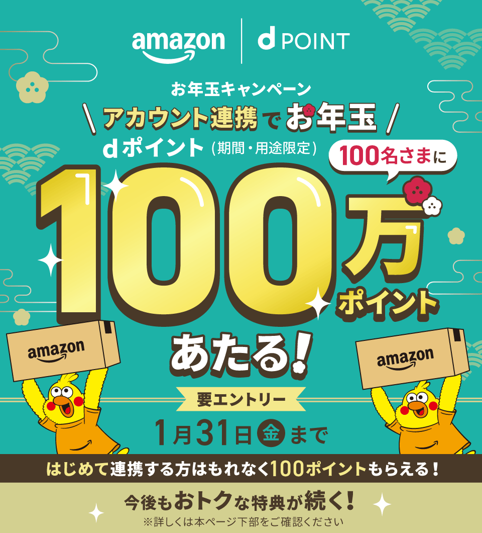 amazon dPOINT お年玉キャンペーン アカウント連携でお年玉 dポイント（期間・用途限定） 100名さまに100万ポイントあたる！ 要エントリー 1月31日（金）まで はじめて連携する方はもれなく100ポイントもらえる！ 今後もおトクな特典が続く！ ※詳しくは本ページ下部をご確認ください