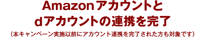 Amazon アカウントと dアカウントの連携を完了 （本キャンペーン実施以前にアカウント連携を完了された方も対象です）