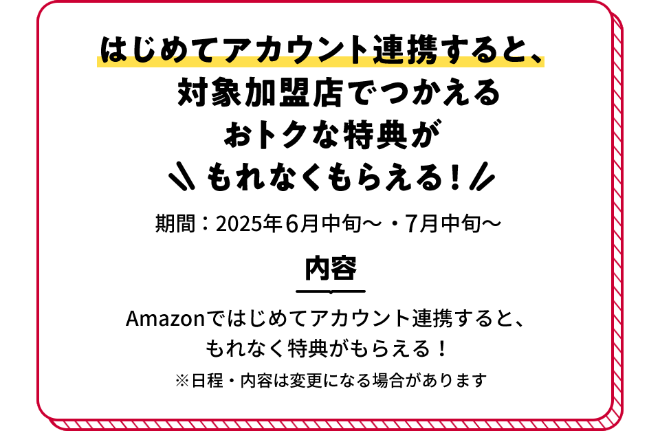 はじめてアカウント連携すると、対象加盟店でつかえるおトクな特典がもれなくもらえる! 期間:2025年6月中旬~・7月中旬~ 内容 Amazonではじめてアカウント連携すると、もれなく特典がもらえる! ※日程・内容は変更になる場合があります