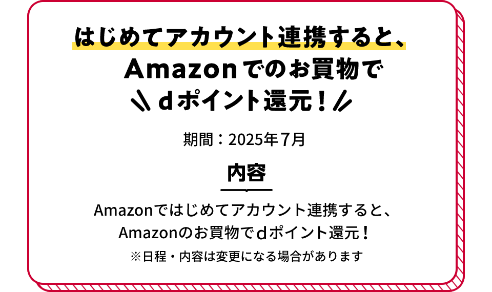 はじめてアカウント連携すると、Amazonでのお買物でdポイント還元! 期間:2025年7月 内容 Amazonではじめてアカウント連携すると、Amazonのお買物でdポイント還元! ※日程・内容は変更になる場合があります
