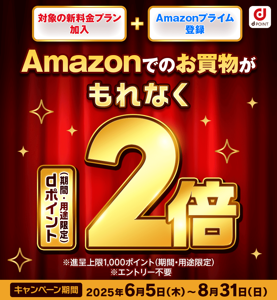 dPOINT 対象の新料金プラン加入 ＋ Amazonプライム登録 Amazonでのお買物がもれなくdポイント（期間・用途限定）2倍 ※進呈上限1,000ポイント（期間・用途限定） ※エントリー不要 キャンペーン期間 2025年6月5日（木）～8月31日（日）