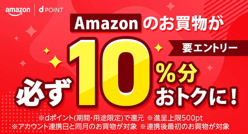 amazon dポイント Amazonのお買物が必ず10％分おトクに！ 要エントリー ※dポイント（期間・用途限定）で還元 ※進呈上限500pt ※アカウント連携日と同月のお買物が対象 ※連携後最初のお買物が対象