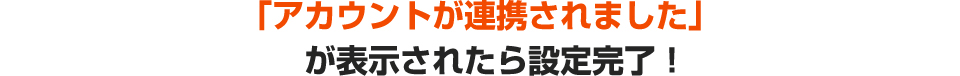 「アカウントが連携されました」が表示されたら設定完了！