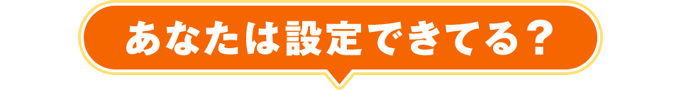 あなたは設定できてる？