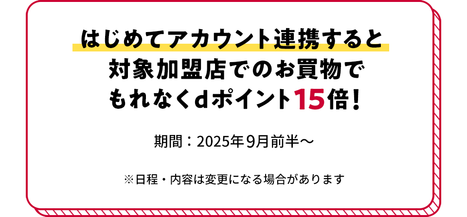 はじめてアカウント連携すると対象加盟店でのお買物でもれなくdポイント15倍！ 期間：2025年9月前半～ ※日程・内容は変更になる場合があります