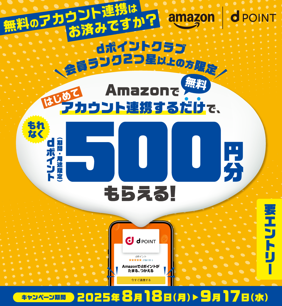 amazon dPOINT 無料のアカウント連携はお済みですか？ dポイントクラブ会員ランク2つ星以上の方限定 Amazonではじめてアカウント連携するだけで、もれなくdポイント（期間・用途限定）500円分もらえる！ 無料 要エントリー キャンペーン期間 2025年8月18日（月）～9月17日（水）