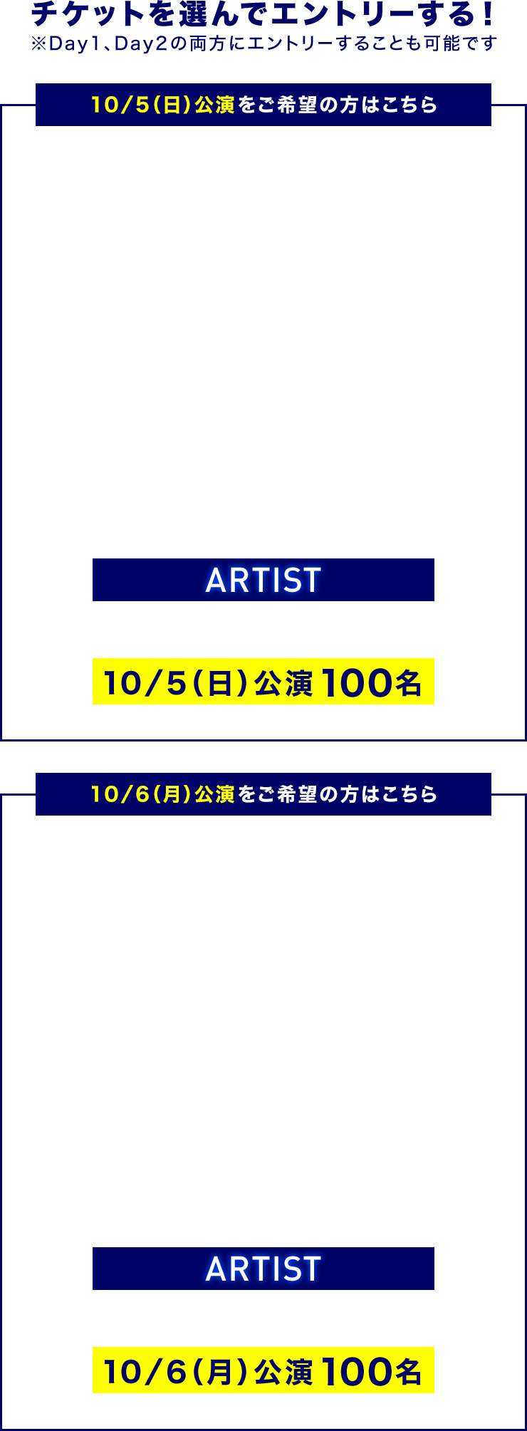 チケットを選んでエントリーする！ ※Day1、Day2の両方にエントリーすることも可能です 10／5（日）公演をご希望の方はこちら ARTIST 10／5（日）公演 100名 10／6（月）公演をご希望の方はこちら ARTIST 10／6（月）公演 100名