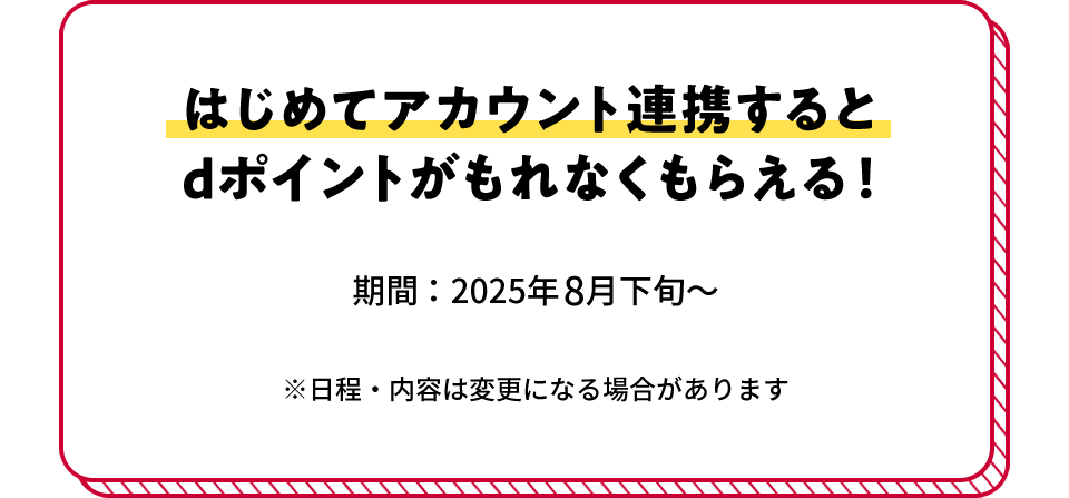 はじめてアカウント連携すると dポイントがもれなくもらえる！ 期間：2025年8月下旬～ ※日程・内容は変更になる場合があります