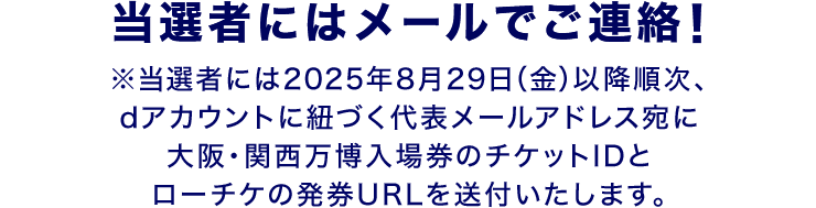 当選者にはメールでご連絡！ ※当選者には2025年8月29日（金）以降順次、dアカウントに紐づく代表メールアドレス宛に大阪・関西万博入場券のチケットIDとローチケの発券URLを送付いたします。