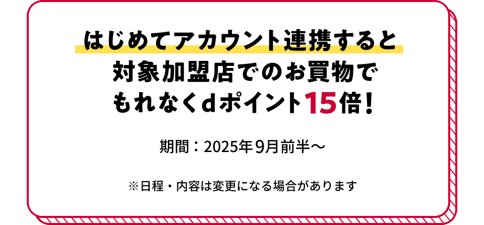 はじめてアカウント連携すると対象加盟店でのお買物でもれなくdポイント15倍！ 期間：2025年9月前半～ ※日程・内容は変更になる場合があります