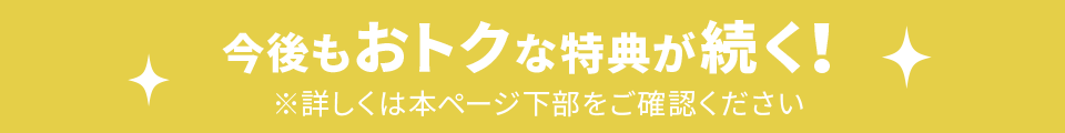 今後もおトクな特典が続く! ※詳しくは本ページ下部をご確認ください