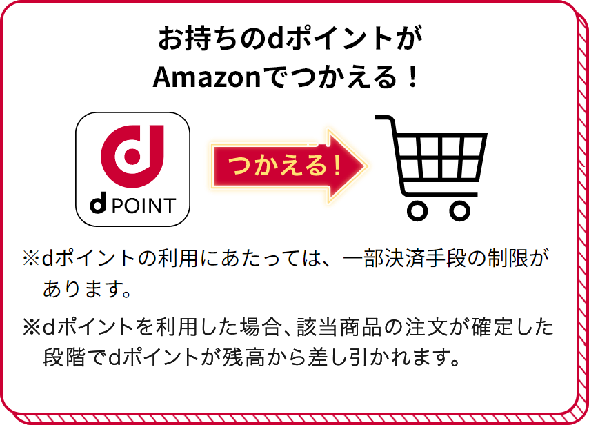 お持ちのdポイントがAmazonでつかえる！ つかえる！ ※dポイントの利用にあたっては、一部決済手段の制限があります。 ※dポイントを利用した場合、該当商品の注文が確定した段階でdポイントが残高から差し引かれます。