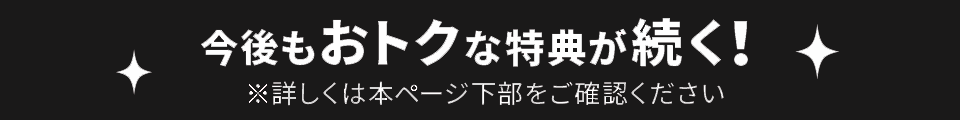 今後もおトクな特典が続く！ ※詳しくは本ページ下部をご確認ください