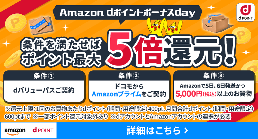 dポイント Amazon dポイントボーナスday 条件を満たせばポイント最大5倍還元！ 条件① dバリューパスご契約 条件② ドコモからAmazonプライムをご契約 条件③ Amazonで5日、6日発送かつ5,000円（税込）以上のお買物 ※還元上限：1回のお買物あたりdポイント（期間・用途限定）400pt、月間合計dポイント（期間・用途限定）600ptまで ※一部ポイント還元対象外あり ※dアカウントとAmazonアカウントの連携が必要 詳細はこちら