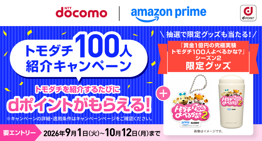dポイント NTT docomo amazon prime トモダチ100人紹介キャンペーン トモダチを紹介するたびにdポイントがもらえる！ ※キャンペーンの詳細・適用条件はキャンペーンページをご確認ください。 抽選で限定グッズも当たる！ 「賞金1億円の究極実験 トモダチ100人よべるかな？」シーズン2 限定グッズ 画像はイメージです。 要エントリー 2026年9月1日（火）～10月12日（月）まで