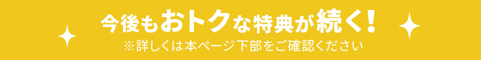 今後もおトクな特典が続く！ ※詳しくは本ページ下部をご確認ください