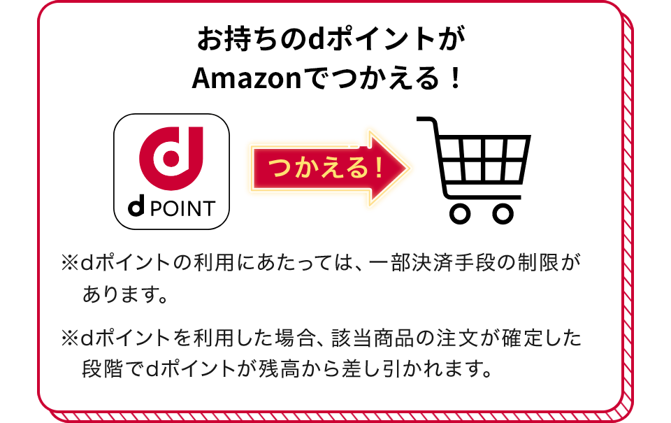 お持ちのdポイントがAmazonでつかえる！ つかえる！ ※dポイントの利用にあたっては、一部決済手段の制限があります。 ※dポイントを利用した場合、該当商品の注文が確定した段階でdポイントが残高から差し引かれます。