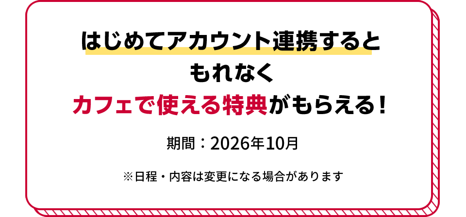 はじめてアカウント連携すると もれなくカフェで使える特典がもらえる！ 期間：2026年10月 ※日程・内容は変更になる場合があります
