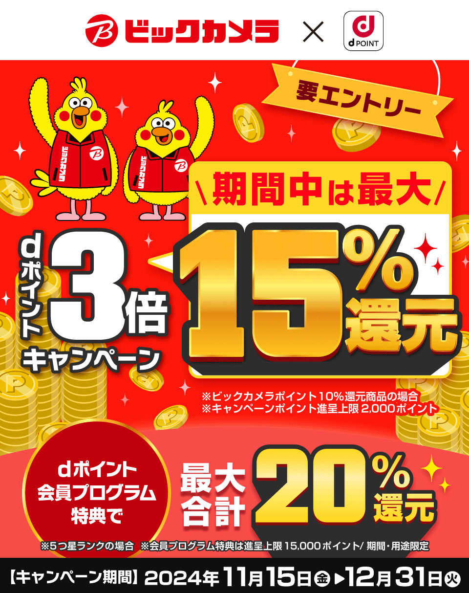 ビックカメラ×dPOINT 要エントリー dポイント3倍キャンペーン 期間中は最大15％還元 ※ビックカメラポイント10％還元商品の場合 ※キャンペーンポイント進呈上限2,000ポイント dポイント会員プログラム特典で最大合計20％還元 ※5つ星ランクの場合 ※会員プログラム特典は進呈上限15,000ポイント／期間・用途限定 【キャンペーン詳期間】2024年11月15日（金）＞12月31日（火）