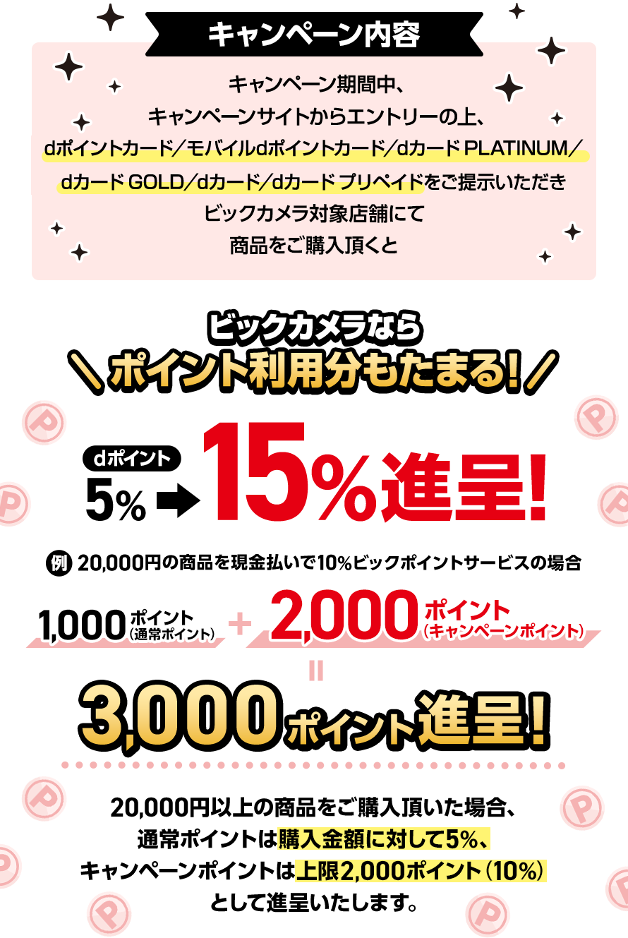 キャンペーン内容 キャンペーン期間中、キャンペーンサイトからエントリーの上、dポイントカード/モバイルdポイントカード/dカード PLATINUM/dカード GOLD/dカード/dカード プリペイドをご提示いただきビックカメラ対象店舗にて商品をご購入頂くと ビックカメラなら ポイント利用分もたまる!dポイント5%>15%進呈!例:20,000円の商品を現金払いで10%ビックポイントサービスの場合 1,000ポイント(通常ポイント)+2,000ポイント(キャンペーンポイント)=3,000ポイント進呈! 20,000円以上の商品をご購入頂いた場合、通常ポイントは購入金額に対して5%、キャンペーンポイントは上限2,000ポイント(10%)として進呈いたします。
