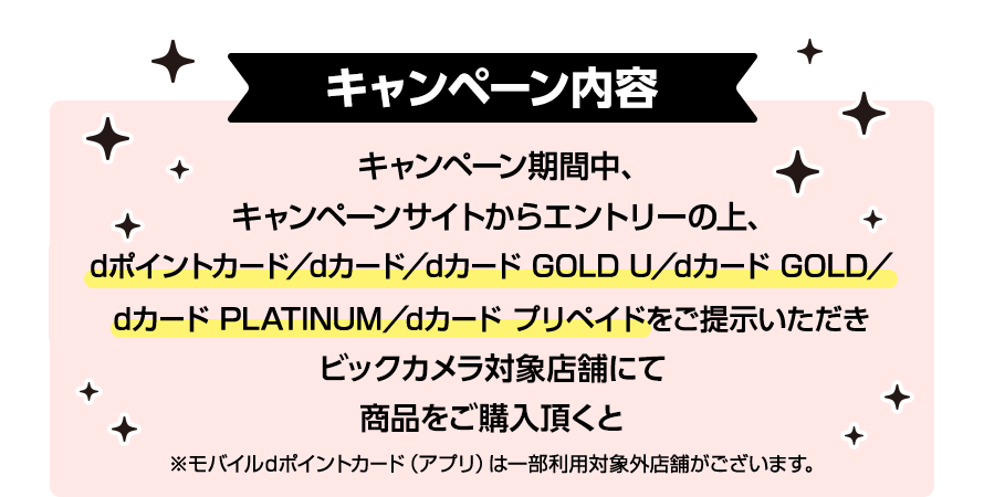 キャンペーン内容 キャンペーン期間中、キャンペーンサイトからエントリーの上、dポイントカード／dカード／dカード GOLD U／dカード GOLD／dカード PLATINUM／dカード プリペイドをご提示いただきビックカメラ対象店舗にて商品をご購入頂くと ※モバイルdポイントカード（アプリ）は一部利用対象外店舗がございます。