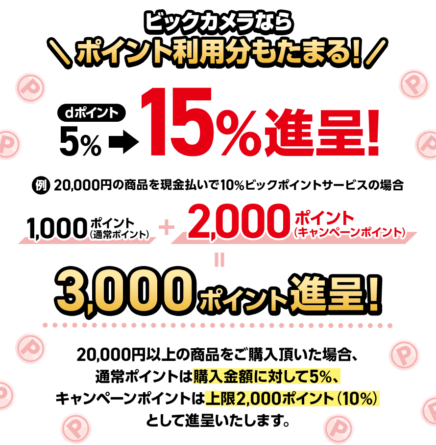 ビックカメラならポイント利用分もたまる！ dポイント5％＞15％進呈！例：20,000円の商品を現金払いで10％ビックポイントサービスの場合 1,000ポイント（通常ポイント）＋2,000ポイント（キャンペーンポイント）＝3,000ポイント進呈！ 20,000円以上の商品をご購入頂いた場合、通常ポイントは購入金額に対して5％、キャンペーンポイントは上限2,000ポイント（10％）として進呈いたします。