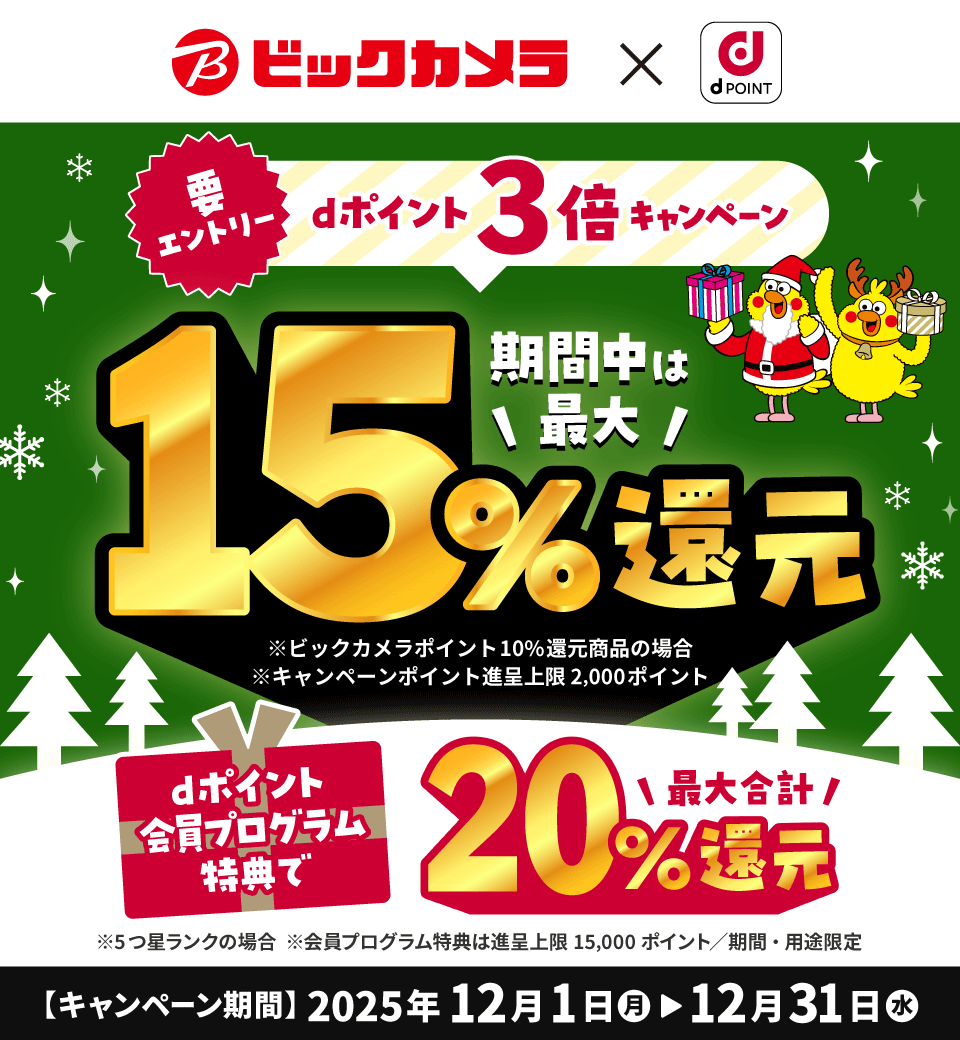 ビックカメラ×dPOINT 要エントリー dポイント3倍キャンペーン 期間中は最大15%還元 ※ビックカメラポイント10%還元商品の場合 ※キャンペーンポイント進呈上限2,000ポイント dポイント会員プログラム特典で最大合計20%還元 ※5つ星ランクの場合 ※会員プログラム特典は進呈上限15,000ポイント/期間・用途限定 【キャンペーン期間】2025年12月1日(月)>12月31日(水)